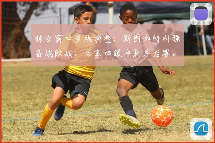 转会窗口多线调整：斯图加特补强备战欧战，活塞回暖冲刺季后赛，梅西在巴黎战术角色再定位