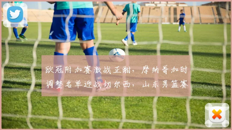 欧冠附加赛激战正酣,摩纳哥加时调整名单迎战切尔西,山东男篮赛前强势反弹