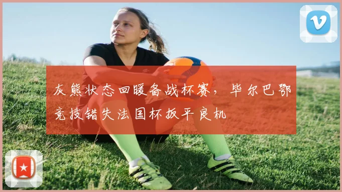灰熊状态回暖备战杯赛，毕尔巴鄂竞技错失法国杯扳平良机