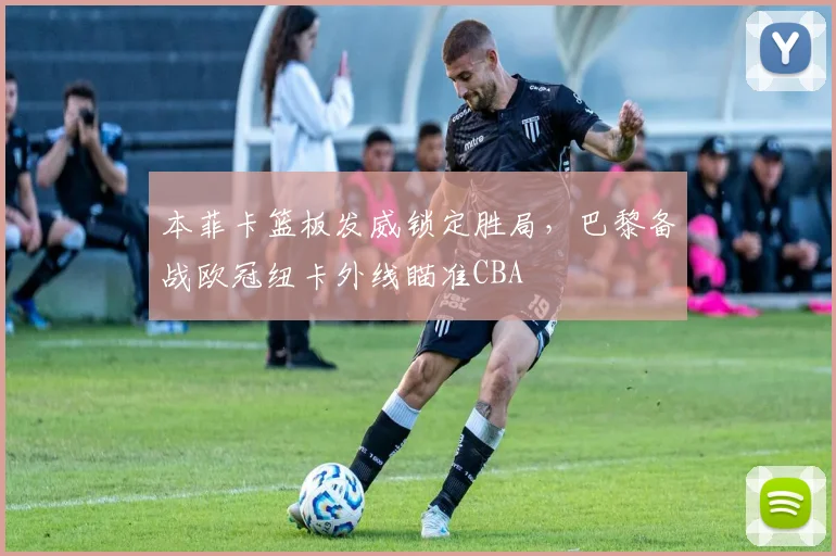 本菲卡篮板发威锁定胜局，巴黎备战欧冠纽卡外线瞄准CBA