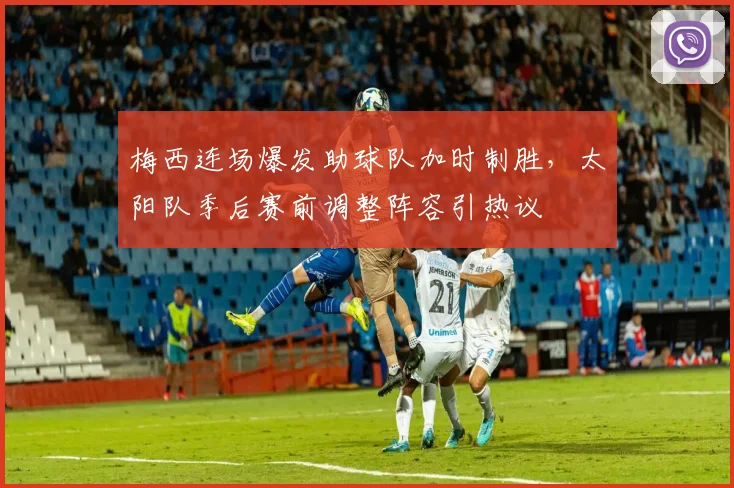 梅西连场爆发助球队加时制胜，太阳队季后赛前调整阵容引热议
