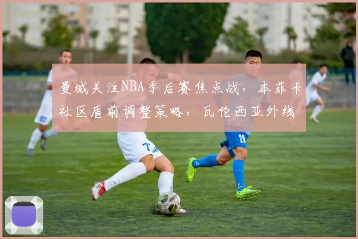 曼城关注NBA季后赛焦点战，本菲卡社区盾前调整策略，瓦伦西亚外线回暖瞄准欧篮联