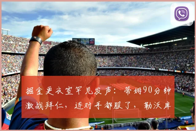 掘金更衣室罕见发声：蒂姆90分钟激战拜仁，连对手都服了，勒沃库森赛后官宣签约