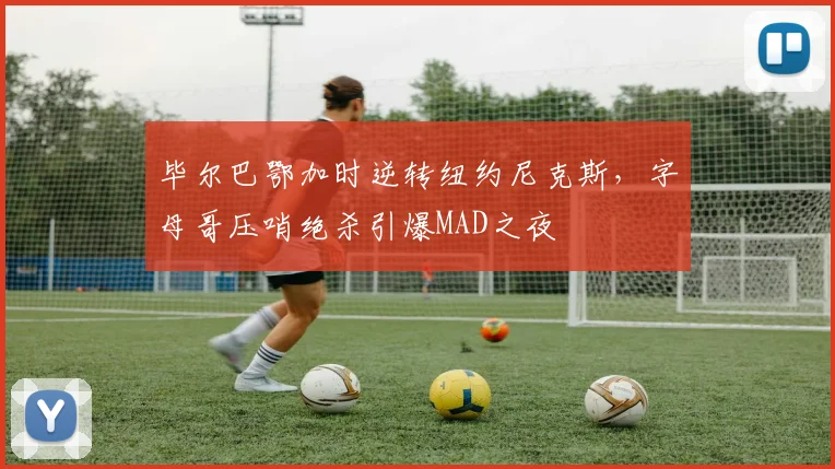 毕尔巴鄂加时逆转纽约尼克斯，字母哥压哨绝杀引爆MAD之夜