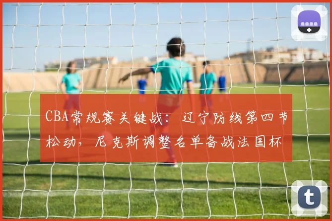 CBA常规赛关键战：辽宁防线第四节松动，尼克斯调整名单备战法国杯引